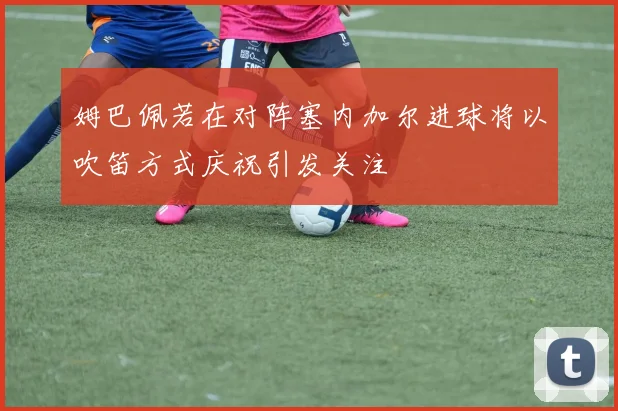 姆巴佩若在对阵塞内加尔进球将以吹笛方式庆祝引发关注