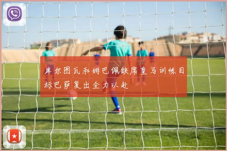 库尔图瓦和姆巴佩缺席皇马训练目标巴萨复出全力以赴