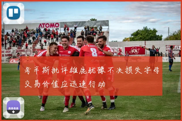 考辛斯批评雄鹿犹豫不决损失字母交易价值应迅速行动