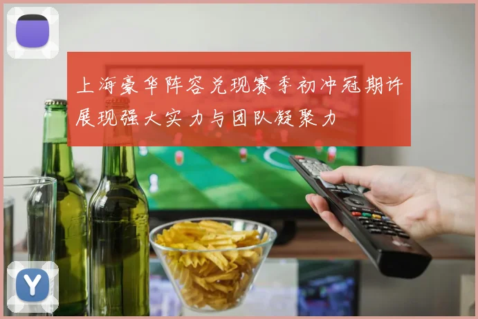 上海豪华阵容兑现赛季初冲冠期许展现强大实力与团队凝聚力
