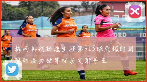 梅西再创辉煌生涯第915球荣耀时刻同时成为世界杯历史射手王