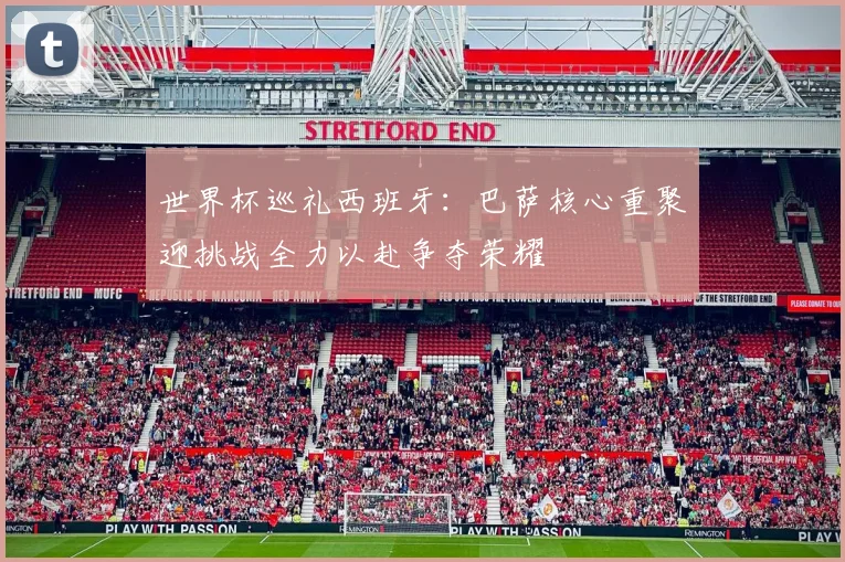 世界杯巡礼西班牙：巴萨核心重聚迎挑战全力以赴争夺荣耀