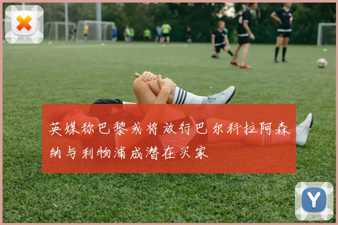 英媒称巴黎或将放行巴尔科拉阿森纳与利物浦成潜在买家