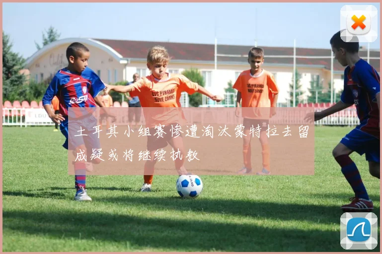 土耳其小组赛惨遭淘汰蒙特拉去留成疑或将继续执教