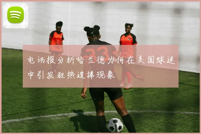 电讯报分析哈兰德为何在美国球迷中引发狂热追捧现象