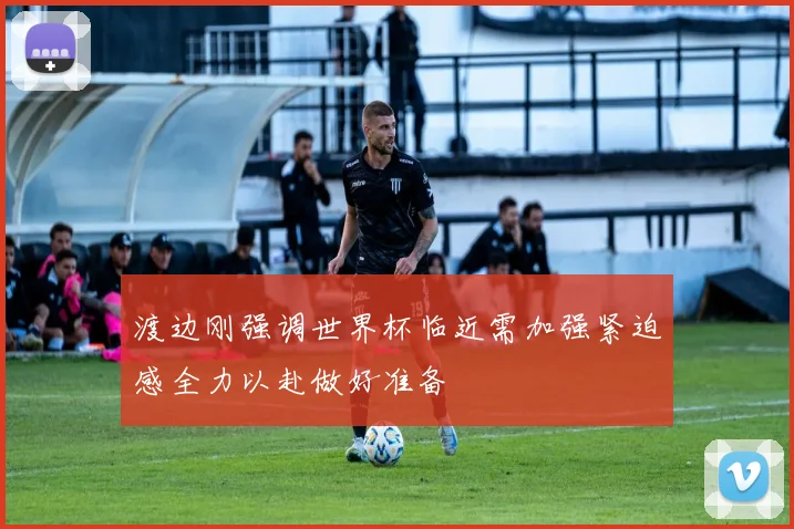 渡边刚强调世界杯临近需加强紧迫感全力以赴做好准备