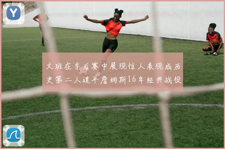 文班在季后赛中展现惊人表现成历史第二人追平詹姆斯16年经典战役记录