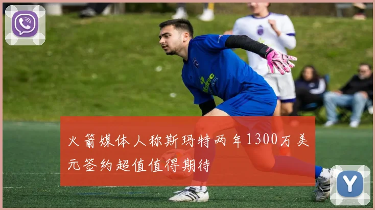 火箭媒体人称斯玛特两年1300万美元签约超值值得期待