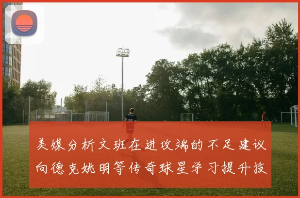 美媒分析文班在进攻端的不足建议向德克姚明等传奇球星学习提升技能