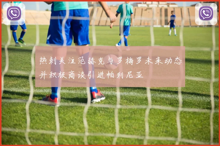 热刺关注范赫克与罗梅罗未来动态并积极商谈引进帕利尼亚