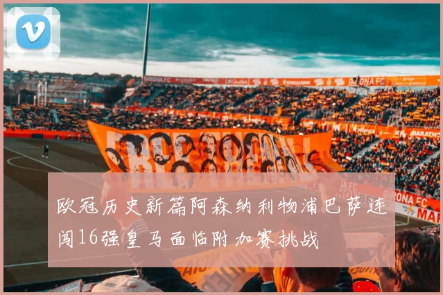 欧冠历史新篇阿森纳利物浦巴萨连闯16强皇马面临附加赛挑战