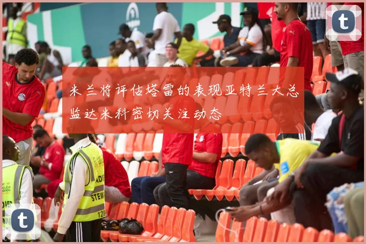 米兰将评估塔雷的表现亚特兰大总监达米科密切关注动态