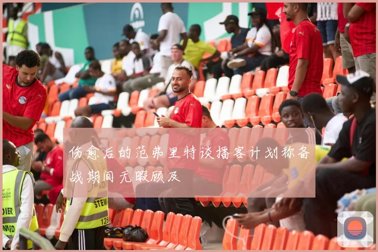 伤愈后的范弗里特谈播客计划称备战期间无暇顾及