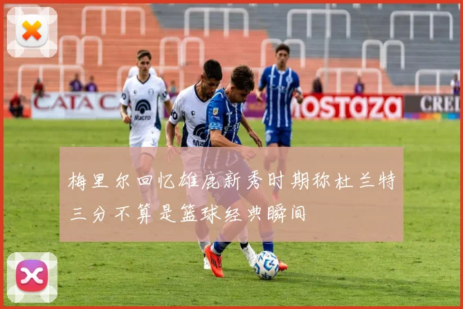 梅里尔回忆雄鹿新秀时期称杜兰特三分不算是篮球经典瞬间