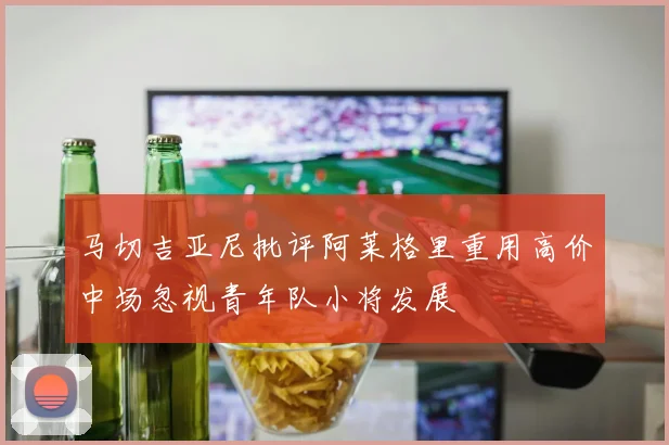 马切吉亚尼批评阿莱格里重用高价中场忽视青年队小将发展