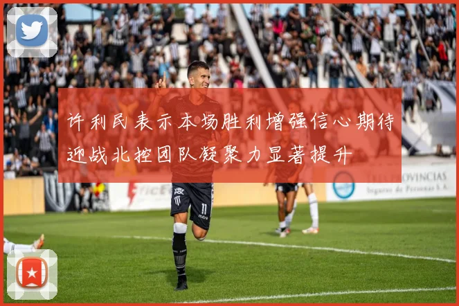 许利民表示本场胜利增强信心期待迎战北控团队凝聚力显著提升