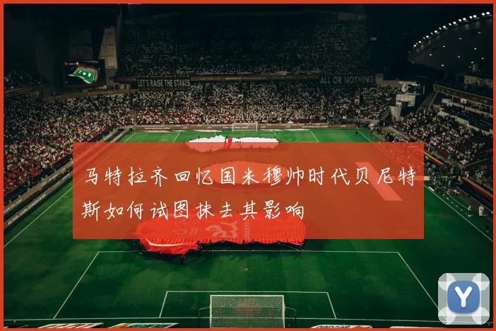 马特拉齐回忆国米穆帅时代贝尼特斯如何试图抹去其影响