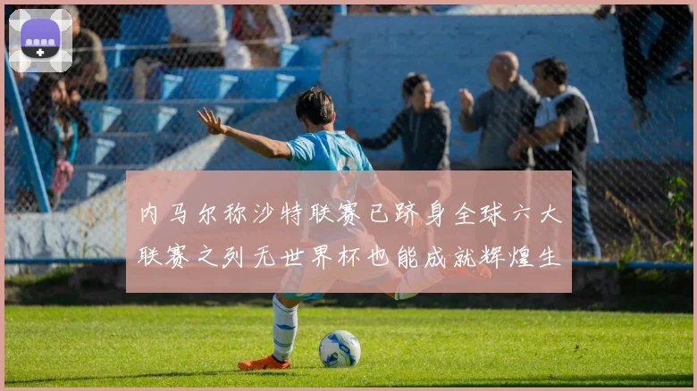 内马尔称沙特联赛已跻身全球六大联赛之列无世界杯也能成就辉煌生涯