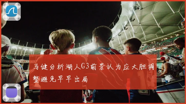 马健分析湖人G3前景认为应大胆调整避免早早出局
