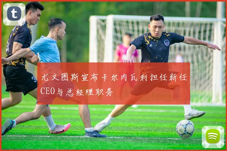 尤文图斯宣布卡尔内瓦利担任新任CEO与总经理职务