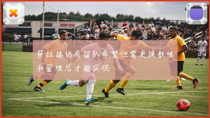 萨拉赫仍有留队希望但需更换教练和管理层才能实现