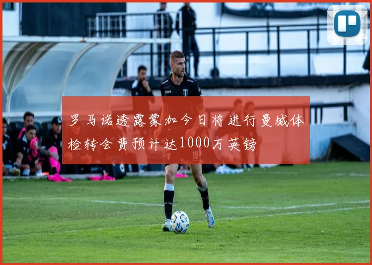 罗马诺透露蒙加今日将进行曼城体检转会费预计达1000万英镑