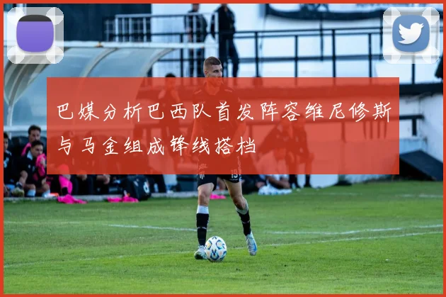 巴媒分析巴西队首发阵容维尼修斯与马金组成锋线搭档