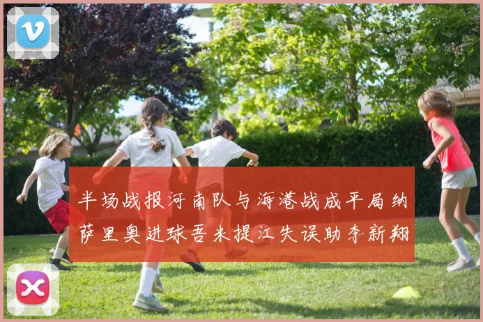 半场战报河南队与海港战成平局纳萨里奥进球吾米提江失误助李新翔扳平