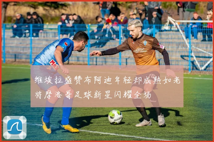 维埃拉盛赞布阿迪年轻却成熟如老将摩洛哥足球新星闪耀全场