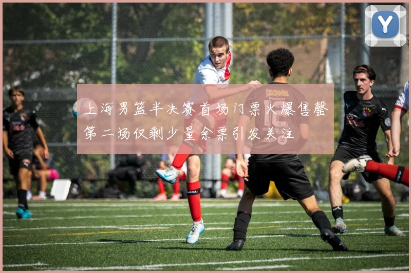 上海男篮半决赛首场门票火爆售罄第二场仅剩少量余票引发关注