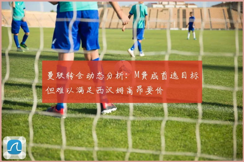 曼联转会动态分析：M费成首选目标但难以满足西汉姆高昂要价