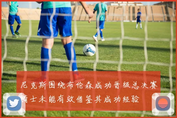 尼克斯围绕布伦森成功晋级总决赛骑士未能有效借鉴其成功经验